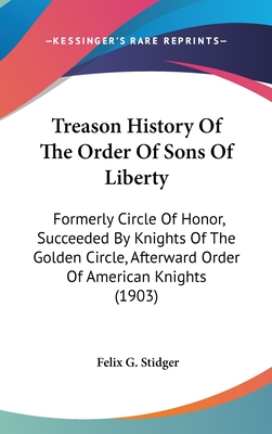 Treason History Of The Order Of Sons Of Liberty: Formerly Circle Of Honor, Succeeded By Knights Of The Golden Circle, Afterward Order Of American Knig