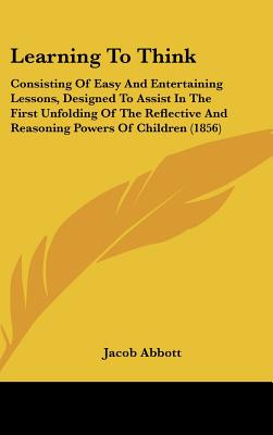 Learning To Think: Consisting Of Easy And Entertaining Lessons, Designed To Assist In The First Unfolding Of The Reflective And Reasoning