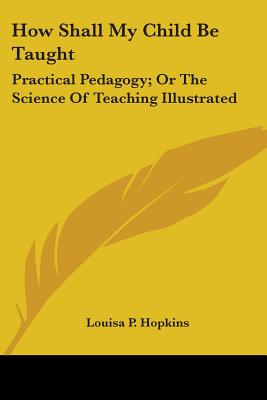How Shall My Child Be Taught: Practical Pedagogy; Or The Science Of Teaching Illustrated