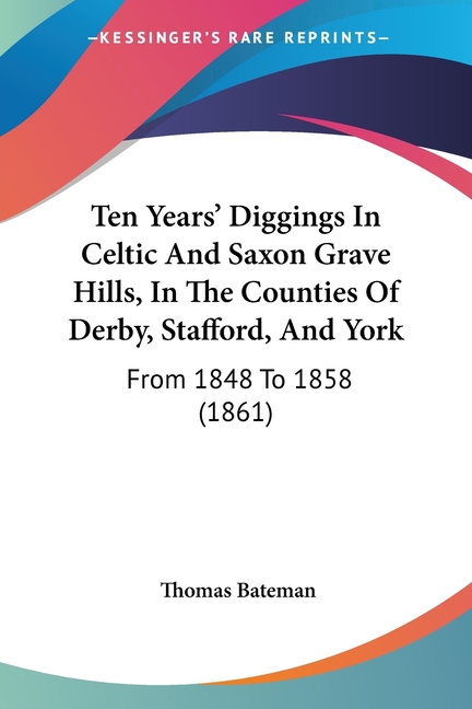 Ten Years' Diggings In Celtic And Saxon Grave Hills, In The Counties Of Derby, Stafford, And York: From 1848 To 1858 (1861)
