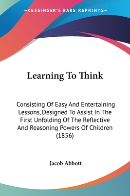 Learning To Think: Consisting Of Easy And Entertaining Lessons, Designed To Assist In The First Unfolding Of The Reflective And Reasoning Powers Of Ch