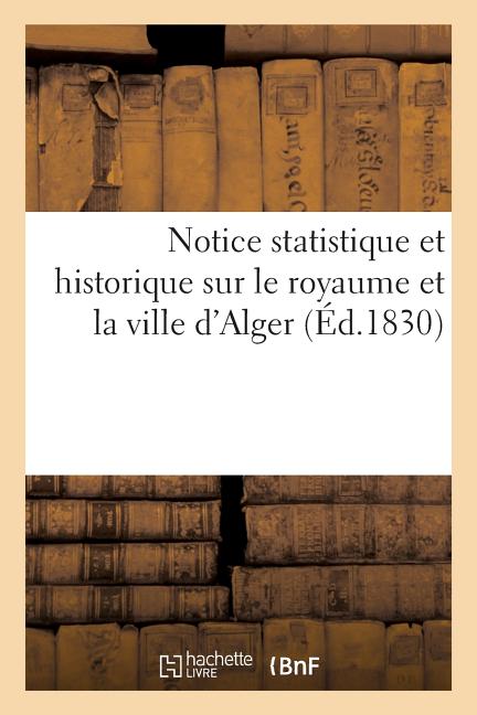 Notice statistique et historique sur le royaume et la ville d'Alger. Résumé des meilleurs: documents anciens et récents sur ce pays
