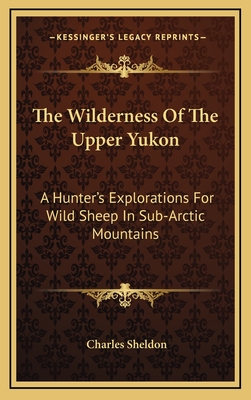 The Wilderness Of The Upper Yukon: A Hunter's Explorations For Wild Sheep In Sub-Arctic Mountains