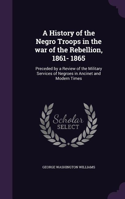 A History of the Negro Troops in the war of the Rebellion, 1861- 1865: Preceded by a Review of the Military Services of Negroes in Ancinet and Modern