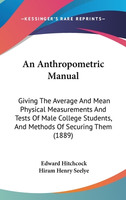 An Anthropometric Manual: Giving The Average And Mean Physical Measurements And Tests Of Male College Students, And Methods Of Securing Them (1889)