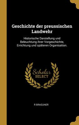 Geschichte der preussischen Landwehr: Historische Darstellung und Beleuchtung ihrer Vorgeschichte, Errichtung und späteren Organisation.