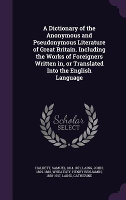 A Dictionary of the Anonymous and Pseudonymous Literature of Great Britain. Including the Works of Foreigners Written in, or Translated Into the Engli