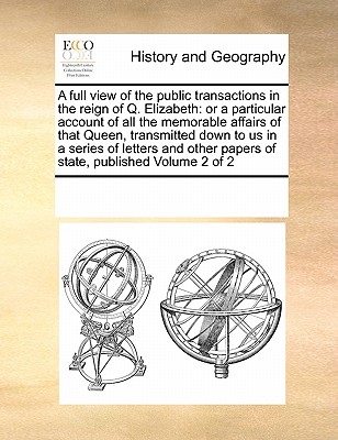 A full view of the public transactions in the reign of Q. Elizabeth: or a particular account of all the memorable affairs of that Queen, transmitted d