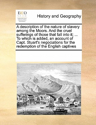 A Description of the Nature of Slavery Among the Moors. and the Cruel Sufferings of Those That Fall Into It; ... to Which Is Added, an Account of Capt