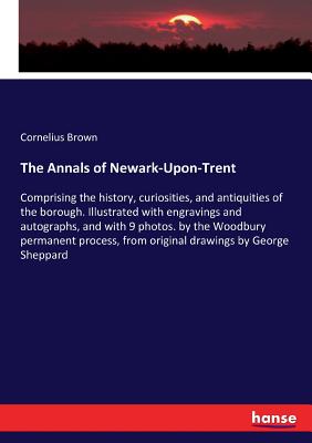 The Annals of Newark-Upon-Trent: Comprising the history, curiosities, and antiquities of the borough. Illustrated with engravings and autographs, and