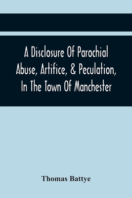 A Disclosure Of Parochial Abuse, Artifice, & Peculation, In The Town Of Manchester; Which Have Been The Means Of Burthening The Inhabitants With The P