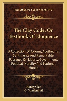 The Clay Code; Or Textbook Of Eloquence: A Collection Of Axioms, Apothegms, Sentiments And Remarkable Passages On Liberty, Government, Political Moral