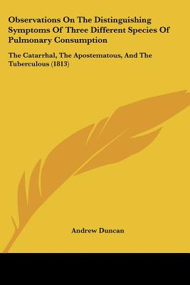 Observations On The Distinguishing Symptoms Of Three Different Species Of Pulmonary Consumption: The Catarrhal, The Apostematous, And The Tuberculous