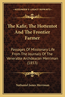 The Kafir, The Hottentot And The Frontier Farmer: Passages Of Missionary Life From The Journals Of The Venerable Archdeacon Merriman (1853)