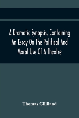 A Dramatic Synopsis, Containing An Essay On The Political And Moral Use Of A Theatre; Involving Remarks On The Dramatic Writers Of The Present Day, An