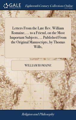 Letters From the Late Rev. William Romaine, ... to a Friend, on the Most Important Subjects, ... Published From the Original Manuscripts, by Thomas Wi