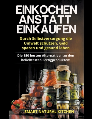Einkochen Anstatt Einkaufen: Durch Selbstversorgung die Umwelt Schützen, Geld Sparen und Gesund Leben - Die 150 Besten Alternativen zu den Beliebte