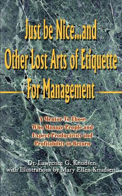 Just Be Nice...and Other Lost Arts of Etiquette for Management: A Mentor to Those Who Manage People and Expect Productivity and Profitability in Retur