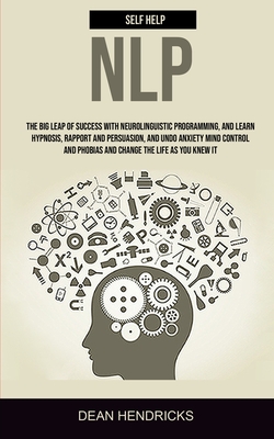 Self Help NLP: Take the Big Leap of Success With Neurolinguistic Programming, and Learn Hypnosis, Rapport and Persuasion, and Undo Anxiety Mind Contro