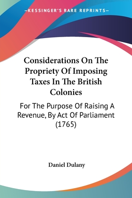 Considerations On The Propriety Of Imposing Taxes In The British Colonies: For The Purpose Of Raising A Revenue, By Act Of Parliament (1765)