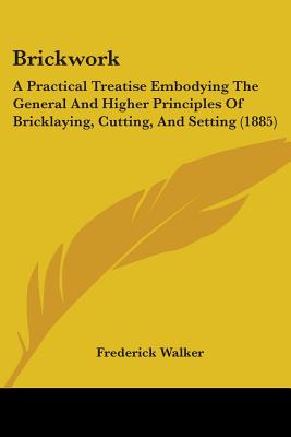 Brickwork: A Practical Treatise Embodying The General And Higher Principles Of Bricklaying, Cutting, And Setting (1885)