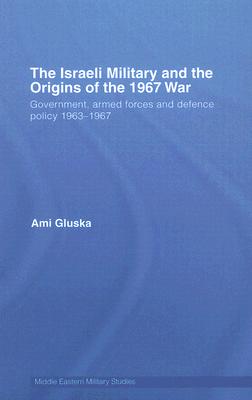 The Israeli Military and the Origins of the 1967 War: Government, Armed Forces and Defence Policy 1963-67