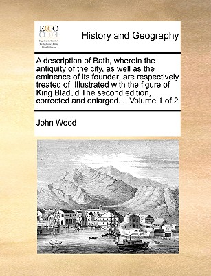 A Description of Bath, Wherein the Antiquity of the City, as Well as the Eminence of Its Founder; Are Respectively Treated of: Illustrated with the Fi