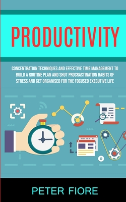 Productivity: Concentration Techniques and Effective Time Management to Build a Routine Plan and Shut Procrastination Habits of Stress and Get Organis