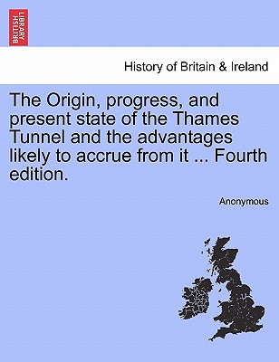 The Origin, Progress, and Present State of the Thames Tunnel and the Advantages Likely to Accrue from It ... Fourth Edition.