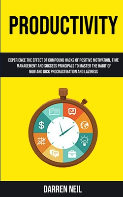 Productivity: Experience The Effect Of Compound Hacks Of Positive Motivation, Time Management And Success Principals To Master The Habit Of Now And Ki
