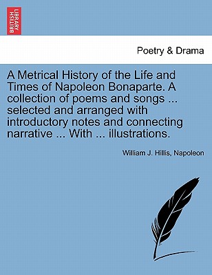 A Metrical History of the Life and Times of Napoleon Bonaparte. A collection of poems and songs ... selected and arranged with introductory notes and