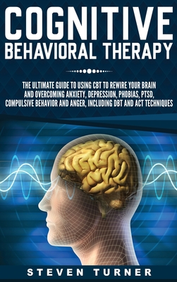Cognitive Behavioral Therapy: The Ultimate Guide to Using CBT to Rewire Your Brain and Overcoming Anxiety, Depression, Phobias, PTSD, Compulsive Behav