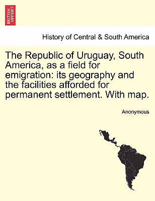 The Republic of Uruguay, South America, as a Field for Emigration: Its Geography and the Facilities Afforded for Permanent Settlement. with Map.