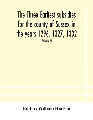 The Three Earliest Subsidies For The County Of Sussex In The Years 1296, 1327, 1332. With Some Remarks On The Origin Of Local Administration In The Co