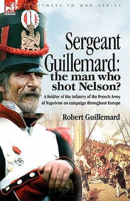 Sergeant Guillemard: The Man Who Shot Nelson? a Soldier of the Infantry of the French Army of Napoleon on Campaign Throughout Europe