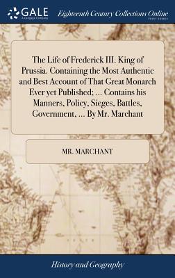 The Life of Frederick III. King of Prussia. Containing the Most Authentic and Best Account of That Great Monarch Ever yet Published; ... Contains his