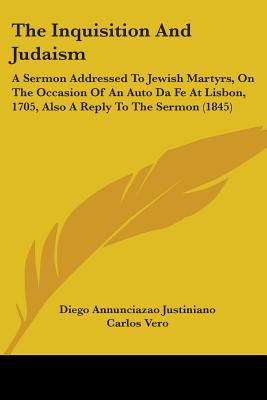 The Inquisition And Judaism: A Sermon Addressed To Jewish Martyrs, On The Occasion Of An Auto Da Fe At Lisbon, 1705, Also A Reply To The Sermon (1845)