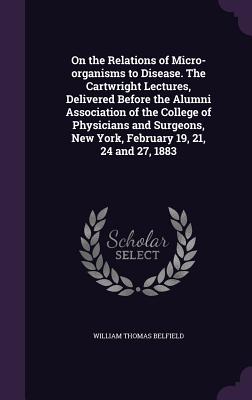 On the Relations of Micro-organisms to Disease. The Cartwright Lectures, Delivered Before the Alumni Association of the College of Physicians and Surg