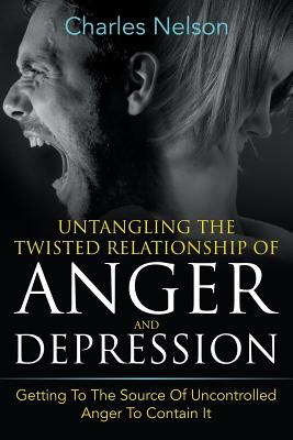 Untangling The Twisted Relationship Of Anger And Depression: Getting To The Source Of Uncontrolled Anger To Contain It
