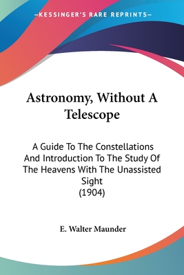 Astronomy, Without A Telescope: A Guide To The Constellations And Introduction To The Study Of The Heavens With The Unassisted Sight (1904)