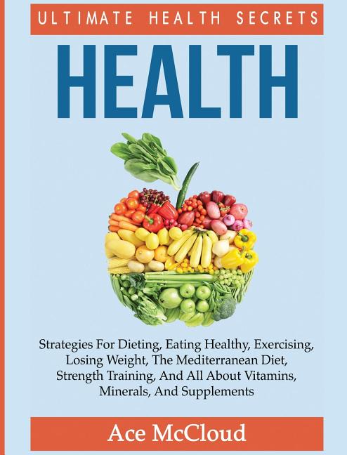 Health: Ultimate Health Secrets: Strategies For Dieting, Eating Healthy, Exercising, Losing Weight, The Mediterranean Diet, Strength Training, And All