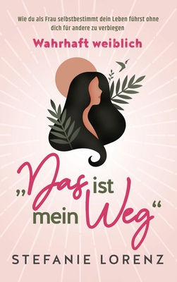 Wahrhaft weiblich: "Das ist mein Weg..." - Wie du als Frau selbstbestimmt dein Leben führst, ohne dich für andere zu verbiegen