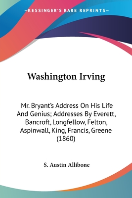 Washington Irving: Mr. Bryant's Address On His Life And Genius; Addresses By Everett, Bancroft, Longfellow, Felton, Aspinwall, King, Francis, Greene (