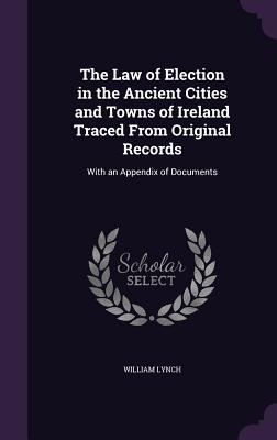 The Law of Election in the Ancient Cities and Towns of Ireland Traced From Original Records: With an Appendix of Documents