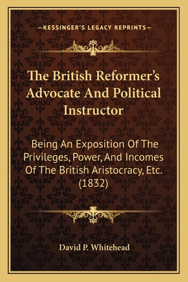 The British Reformer's Advocate And Political Instructor: Being An Exposition Of The Privileges, Power, And Incomes Of The British Aristocracy, Etc. (