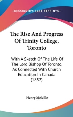 The Rise And Progress Of Trinity College, Toronto: With A Sketch Of The Life Of The Lord Bishop Of Toronto, As Connected With Church Education In Cana