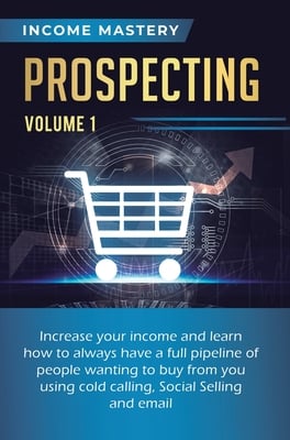 Prospecting: Increase Your Income and Learn How to Always Have a Full Pipeline of People Wanting to Buy from You Using Cold Calling, Social Selling, a