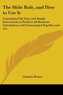 The Slide Rule, and How to Use It: Containing Full, Easy and Simple Instructions to Perform All Business Calculations with Unexampled Rapidity and Acc