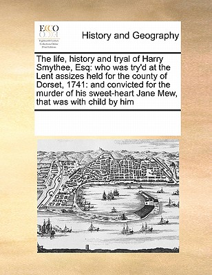 The Life, History and Tryal of Harry Smythee, Esq: Who Was Try'd at the Lent Assizes Held for the County of Dorset, 1741: And Convicted for the Murder