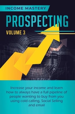 Prospecting: Increase Your Income and Learn How to Always Have a Full Pipeline of People Wanting to Buy from You Using Cold Calling, Social Selling, a